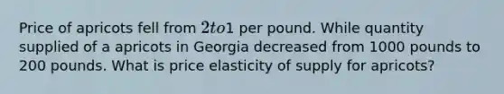 Price of apricots fell from 2 to1 per pound. While quantity supplied of a apricots in Georgia decreased from 1000 pounds to 200 pounds. What is price elasticity of supply for apricots?