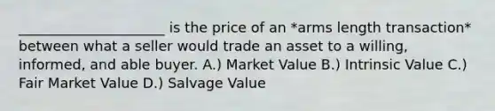 _____________________ is the price of an *arms length transaction* between what a seller would trade an asset to a willing, informed, and able buyer. A.) Market Value B.) Intrinsic Value C.) Fair Market Value D.) Salvage Value