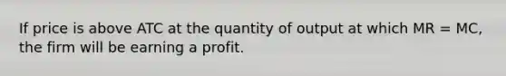 If price is above ATC at the quantity of output at which MR = MC, the firm will be earning a profit.