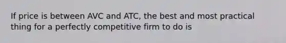 If price is between AVC and ATC, the best and most practical thing for a perfectly competitive firm to do is