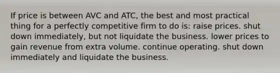 If price is between AVC and ATC, the best and most practical thing for a perfectly competitive firm to do is: raise prices. shut down immediately, but not liquidate the business. lower prices to gain revenue from extra volume. continue operating. shut down immediately and liquidate the business.