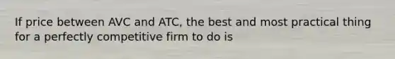 If price between AVC and ATC, the best and most practical thing for a perfectly competitive firm to do is