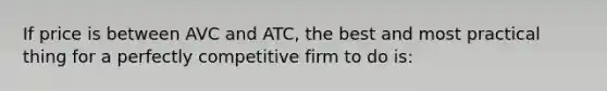 If price is between AVC and ATC, the best and most practical thing for a perfectly competitive firm to do is: