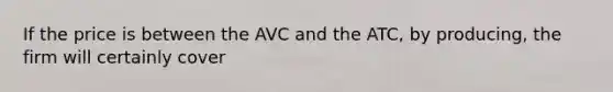 If the price is between the AVC and the ATC, by producing, the firm will certainly cover