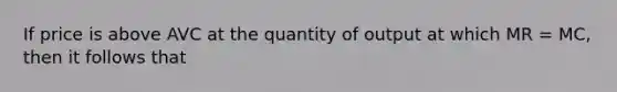 If price is above AVC at the quantity of output at which MR = MC, then it follows that