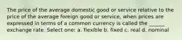 The price of the average domestic good or service relative to the price of the average foreign good or service, when prices are expressed in terms of a common currency is called the ______ exchange rate. Select one: a. flexible b. fixed c. real d. nominal