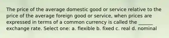 The price of the average domestic good or service relative to the price of the average foreign good or service, when prices are expressed in terms of a common currency is called the ______ exchange rate. Select one: a. flexible b. fixed c. real d. nominal