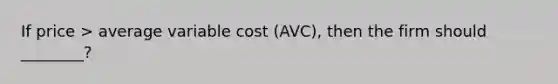 If price > average variable cost (AVC), then the firm should ________?