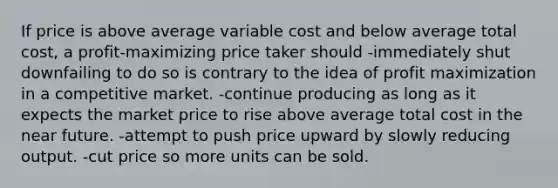 If price is above average variable cost and below average total cost, a profit-maximizing price taker should -immediately shut downfailing to do so is contrary to the idea of profit maximization in a competitive market. -continue producing as long as it expects the market price to rise above average total cost in the near future. -attempt to push price upward by slowly reducing output. -cut price so more units can be sold.