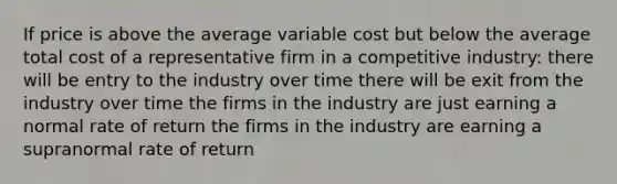 If price is above the average variable cost but below the average total cost of a representative firm in a competitive industry: there will be entry to the industry over time there will be exit from the industry over time the firms in the industry are just earning a normal rate of return the firms in the industry are earning a supranormal rate of return