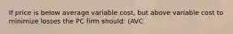 If price is below average variable cost, but above variable cost to minimize losses the PC firm should: (AVC<P<ATC)