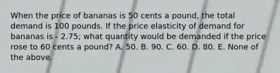 When the price of bananas is 50 cents a pound, the total demand is 100 pounds. If the price elasticity of demand for bananas is - 2.75; what quantity would be demanded if the price rose to 60 cents a pound? A. 50. B. 90. C. 60. D. 80. E. None of the above.