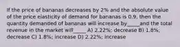 If the price of bananas decreases by 2% and the absolute value of the price elasticity of demand for bananas is 0.9, then the quantity demanded of bananas will increase by_____and the total revenue in the market will_____ A) 2.22%; decrease B) 1.8%; decrease C) 1.8%; increase D) 2.22%; increase