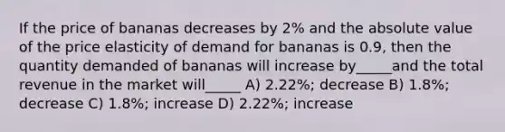 If the price of bananas decreases by 2% and the absolute value of the price elasticity of demand for bananas is 0.9, then the quantity demanded of bananas will increase by_____and the total revenue in the market will_____ A) 2.22%; decrease B) 1.8%; decrease C) 1.8%; increase D) 2.22%; increase