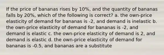 If the price of bananas rises by 10%, and the quantity of bananas falls by 20%, which of the following is correct? a. the own-price elasticity of demand for bananas is -2, and demand is inelastic b. the own-price elasticity of demand for bananas is -2, and demand is elastic c. the own-price elasticity of demand is 2, and demand is elastic d. the own-price elasticity of demand for bananas is -0.5, and bananas are a substitute