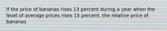 If the price of bananas rises 13 percent during a year when the level of average prices rises 15 percent, the relative price of bananas