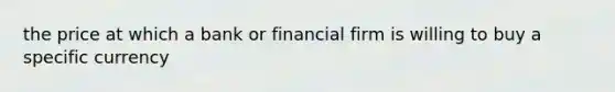 the price at which a bank or financial firm is willing to buy a specific currency