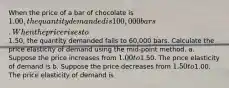 When the price of a bar of chocolate is 1.00, the quantity demanded is 100,000 bars. When the price rises to1.50, the quantity demanded falls to 60,000 bars. Calculate the price elasticity of demand using the mid-point method. a. Suppose the price increases from 1.00 to1.50. The price elasticity of demand is b. Suppose the price decreases from 1.50 to1.00. The price elasticity of demand is