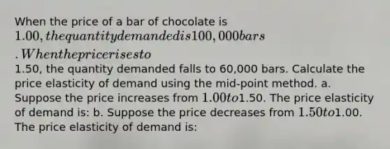 When the price of a bar of chocolate is 1.00, the quantity demanded is 100,000 bars. When the price rises to1.50, the quantity demanded falls to 60,000 bars. Calculate the price elasticity of demand using the mid-point method. a. Suppose the price increases from 1.00 to1.50. The price elasticity of demand is: b. Suppose the price decreases from 1.50 to1.00. The price elasticity of demand is: