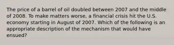 The price of a barrel of oil doubled between 2007 and the middle of 2008. To make matters worse, a financial crisis hit the U.S. economy starting in August of 2007. Which of the following is an appropriate description of the mechanism that would have ensued?