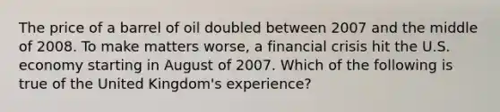 The price of a barrel of oil doubled between 2007 and the middle of 2008. To make matters worse, a financial crisis hit the U.S. economy starting in August of 2007. Which of the following is true of the United Kingdom's experience?