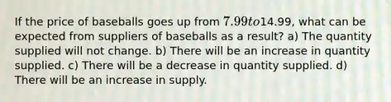 If the price of baseballs goes up from 7.99 to14.99, what can be expected from suppliers of baseballs as a result? a) The quantity supplied will not change. b) There will be an increase in quantity supplied. c) There will be a decrease in quantity supplied. d) There will be an increase in supply.