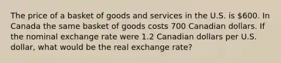 The price of a basket of goods and services in the U.S. is 600. In Canada the same basket of goods costs 700 Canadian dollars. If the nominal exchange rate were 1.2 Canadian dollars per U.S. dollar, what would be the real exchange rate?