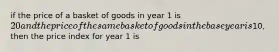 if the price of a basket of goods in year 1 is 20 and the price of the same basket of goods in the base year is10, then the price index for year 1 is