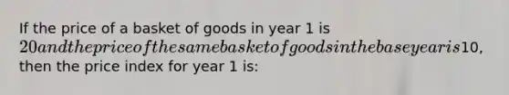 If the price of a basket of goods in year 1 is 20 and the price of the same basket of goods in the base year is10, then the price index for year 1 is: