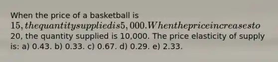 When the price of a basketball is 15, the quantity supplied is 5,000. When the price increases to20, the quantity supplied is 10,000. The price elasticity of supply is: a) 0.43. b) 0.33. c) 0.67. d) 0.29. e) 2.33.