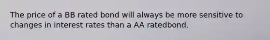 The price of a BB rated bond will always be more sensitive to changes in interest rates than a AA ratedbond.