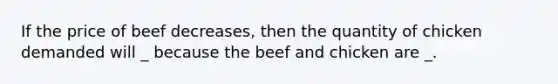 If the price of beef decreases, then the quantity of chicken demanded will _ because the beef and chicken are _.