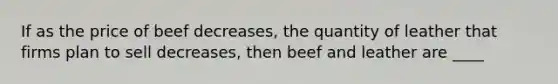 If as the price of beef decreases, the quantity of leather that firms plan to sell decreases, then beef and leather are ____