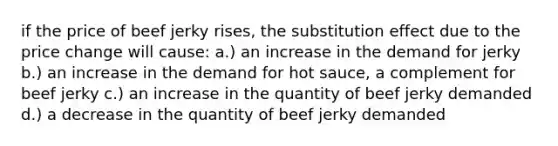 if the price of beef jerky rises, the substitution effect due to the price change will cause: a.) an increase in the demand for jerky b.) an increase in the demand for hot sauce, a complement for beef jerky c.) an increase in the quantity of beef jerky demanded d.) a decrease in the quantity of beef jerky demanded