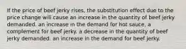 If the price of beef jerky rises, the substitution effect due to the price change will cause an increase in the quantity of beef jerky demanded. an increase in the demand for hot sauce, a complement for beef jerky. a decrease in the quantity of beef jerky demanded. an increase in the demand for beef jerky.