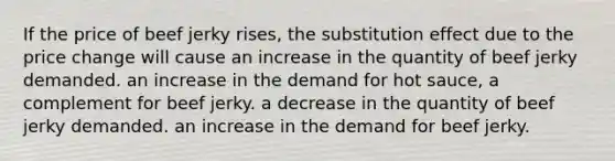 If the price of beef jerky rises, the substitution effect due to the price change will cause an increase in the quantity of beef jerky demanded. an increase in the demand for hot sauce, a complement for beef jerky. a decrease in the quantity of beef jerky demanded. an increase in the demand for beef jerky.