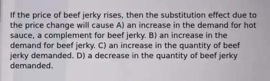 If the price of beef jerky rises, then the substitution effect due to the price change will cause A) an increase in the demand for hot sauce, a complement for beef jerky. B) an increase in the demand for beef jerky. C) an increase in the quantity of beef jerky demanded. D) a decrease in the quantity of beef jerky demanded.