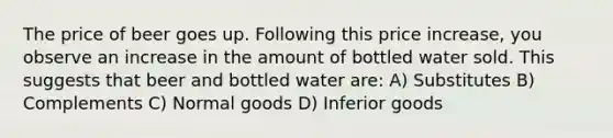 The price of beer goes up. Following this price increase, you observe an increase in the amount of bottled water sold. This suggests that beer and bottled water are: A) Substitutes B) Complements C) Normal goods D) Inferior goods