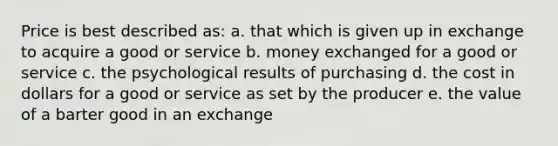 Price is best described as: a. that which is given up in exchange to acquire a good or service b. money exchanged for a good or service c. the psychological results of purchasing d. the cost in dollars for a good or service as set by the producer e. the value of a barter good in an exchange