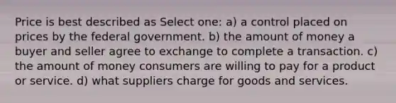 Price is best described as Select one: a) a control placed on prices by the federal government. b) the amount of money a buyer and seller agree to exchange to complete a transaction. c) the amount of money consumers are willing to pay for a product or service. d) what suppliers charge for goods and services.