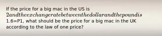 If the price for a big mac in the US is 2 and the exchange rate between the dollar and the pound is1.6=P1, what should be the price for a big mac in the UK according to the law of one price?