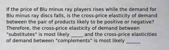 If the price of Blu minus ray players rises while the demand for Blu minus ray discs falls​, is the cross-price elasticity of demand between the pair of products likely to be positive or​ negative? ​Therefore, the​ cross-price elasticity of demand between ​"substitutes​" is most likely _____ and the​ cross-price elasticities of demand between ​"complements​" is most likely ______