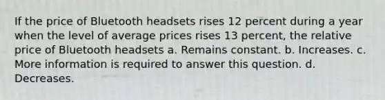 If the price of Bluetooth headsets rises 12 percent during a year when the level of average prices rises 13 percent, the relative price of Bluetooth headsets a. Remains constant. b. Increases. c. More information is required to answer this question. d. Decreases.