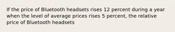 If the price of Bluetooth headsets rises 12 percent during a year when the level of average prices rises 5 percent, the relative price of Bluetooth headsets