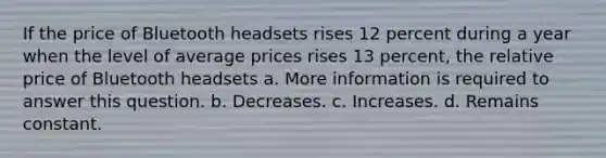 If the price of Bluetooth headsets rises 12 percent during a year when the level of average prices rises 13 percent, the relative price of Bluetooth headsets a. More information is required to answer this question. b. Decreases. c. Increases. d. Remains constant.