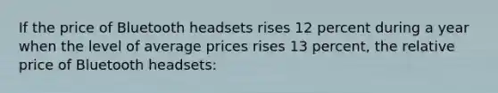 If the price of Bluetooth headsets rises 12 percent during a year when the level of average prices rises 13 percent, the relative price of Bluetooth headsets: