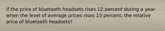 if the price of bluetooth headsets rises 12 percent during a year when the level of average prices rises 13 percent, the relative price of bluetooth headsets?