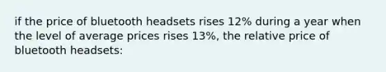 if the price of bluetooth headsets rises 12% during a year when the level of average prices rises 13%, the relative price of bluetooth headsets: