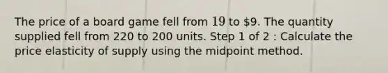 The price of a board game fell from 19 to 9. The quantity supplied fell from 220 to 200 units. Step 1 of 2 : Calculate the price elasticity of supply using the midpoint method.