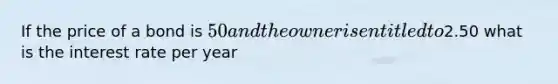 If the price of a bond is 50 and the owner is entitled to2.50 what is the interest rate per year